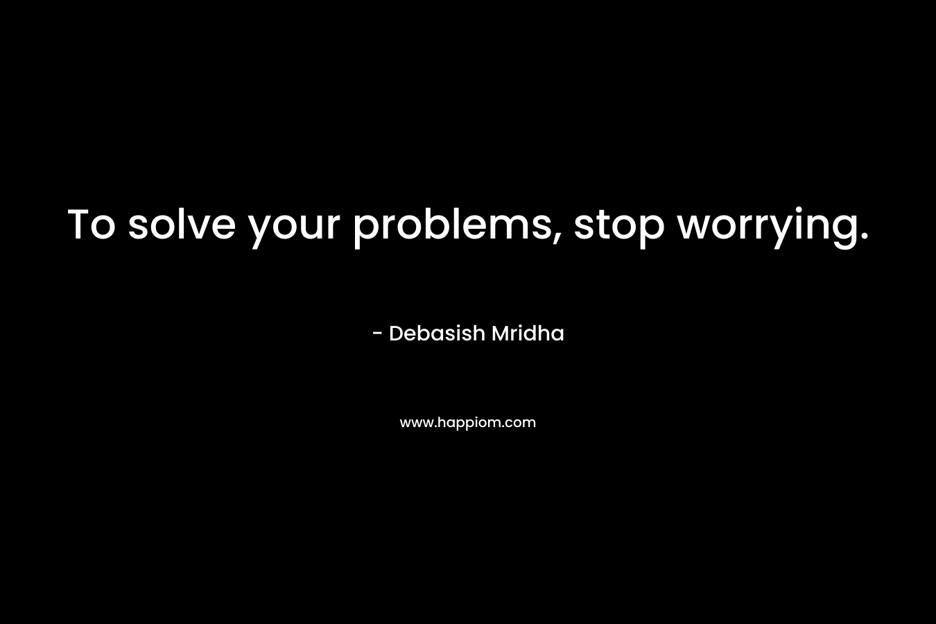 To solve your problems, stop worrying.