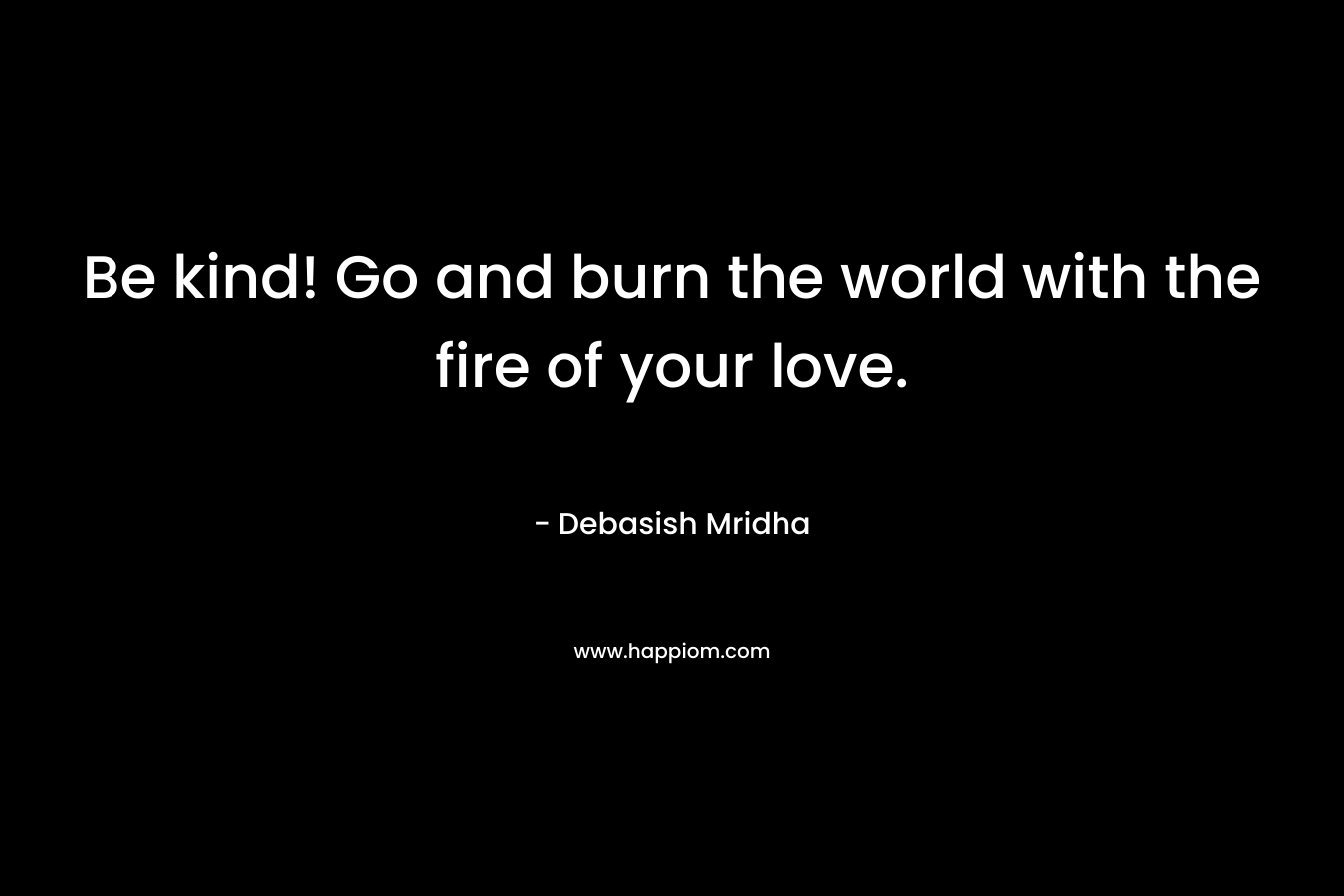 Be kind! Go and burn the world with the fire of your love. – Debasish Mridha