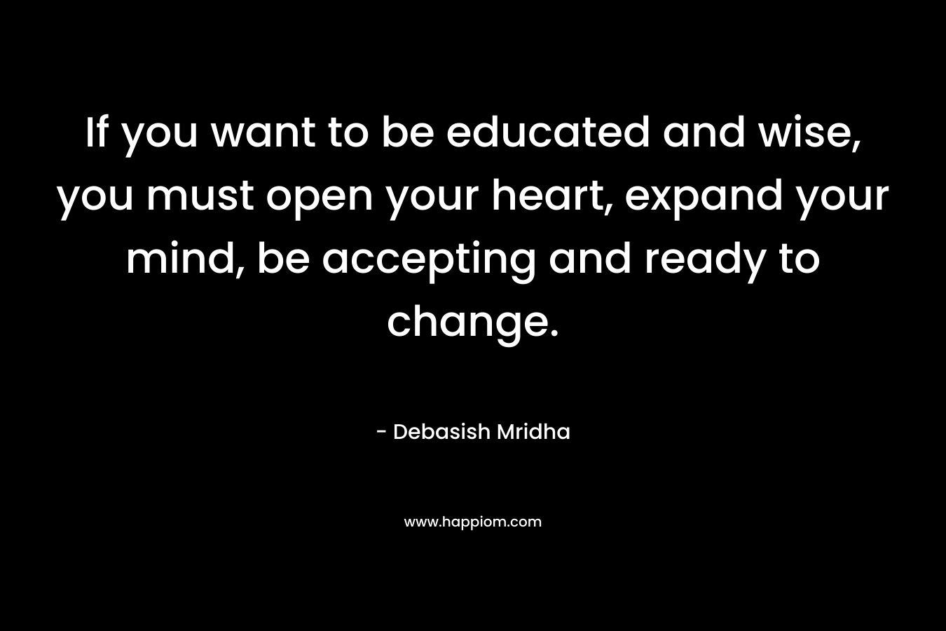 If you want to be educated and wise, you must open your heart, expand your mind, be accepting and ready to change. – Debasish Mridha
