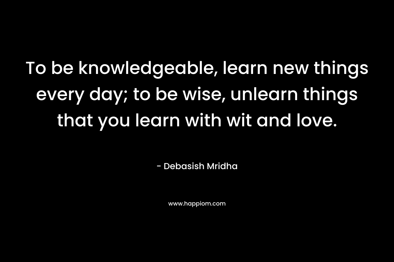 To be knowledgeable, learn new things every day; to be wise, unlearn things that you learn with wit and love. – Debasish Mridha