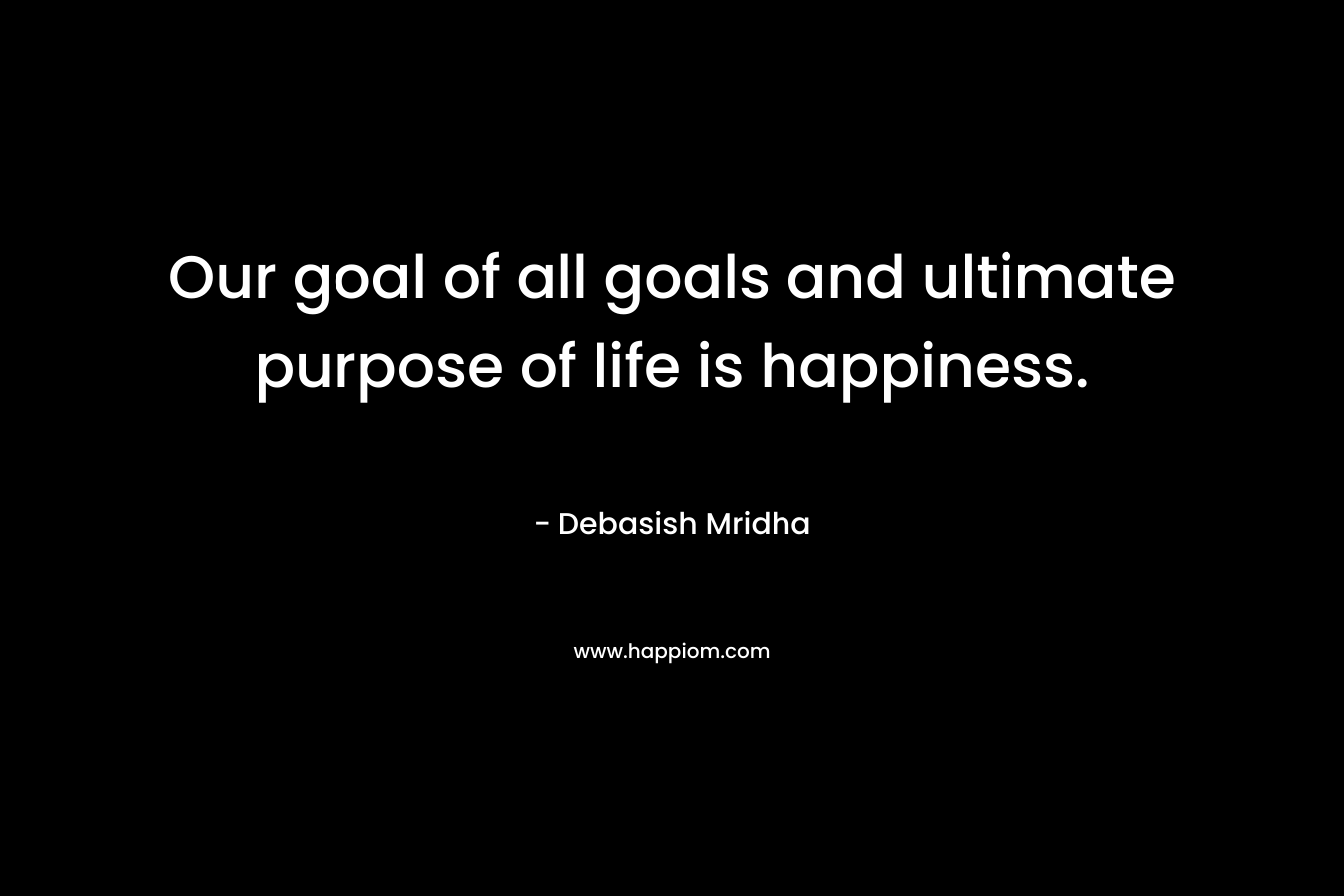 Our goal of all goals and ultimate purpose of life is happiness. – Debasish Mridha