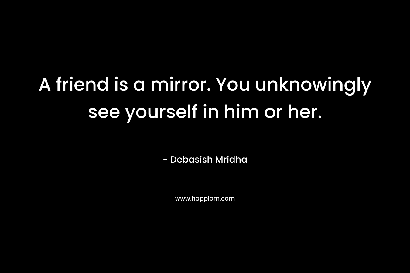 A friend is a mirror. You unknowingly see yourself in him or her.