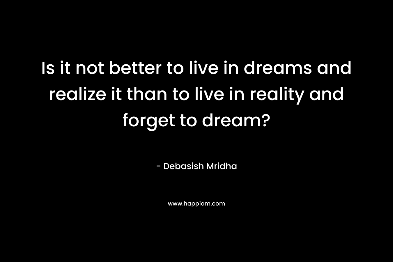 Is it not better to live in dreams and realize it than to live in reality and forget to dream?
