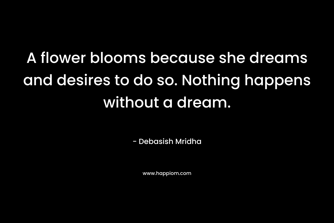 A flower blooms because she dreams and desires to do so. Nothing happens without a dream.