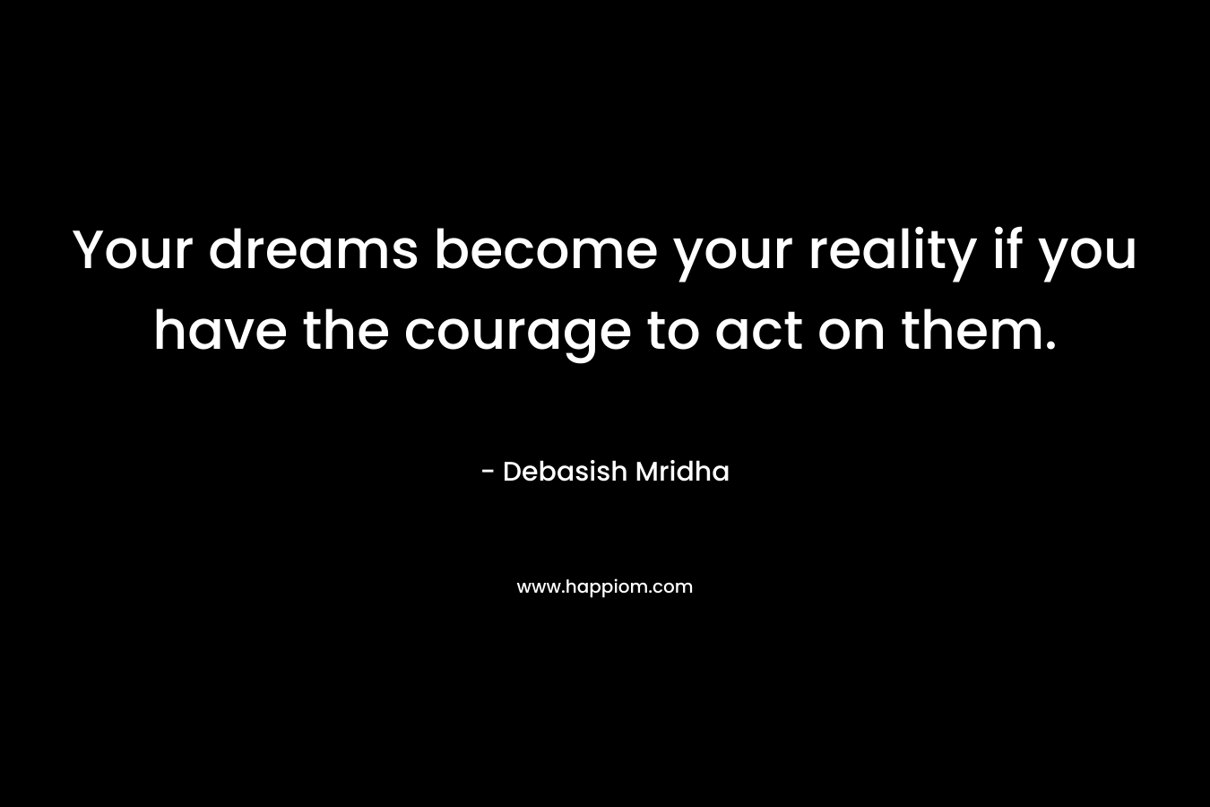 Your dreams become your reality if you have the courage to act on them.