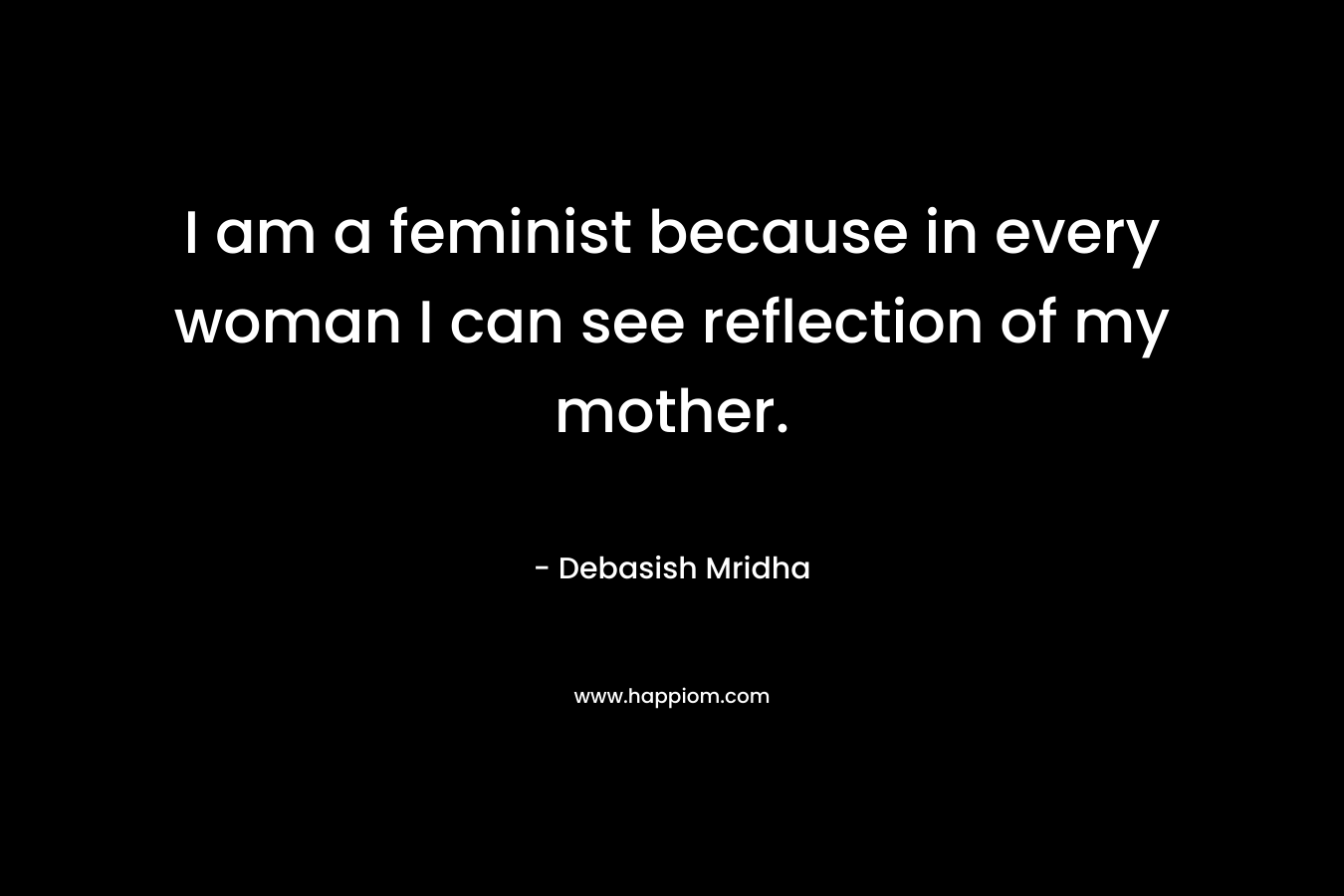 I am a feminist because in every woman I can see reflection of my mother.