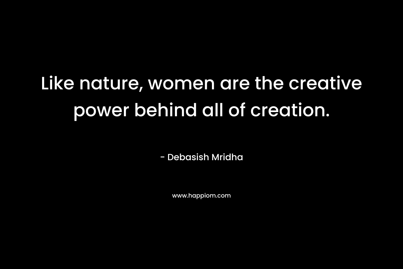 Like nature, women are the creative power behind all of creation.
