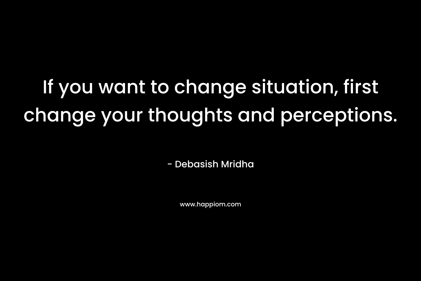 If you want to change situation, first change your thoughts and perceptions.