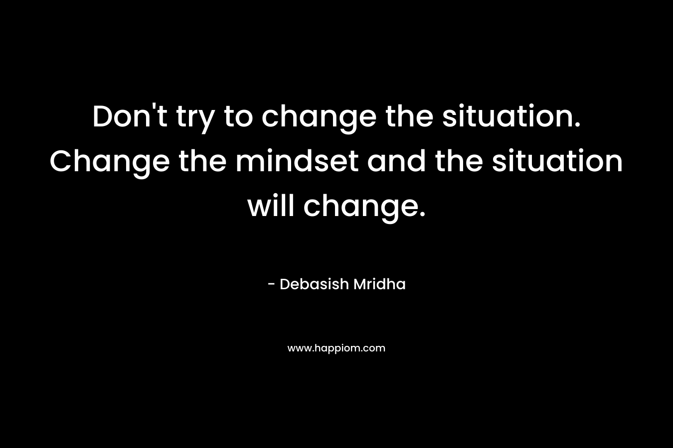 Don't try to change the situation. Change the mindset and the situation will change.