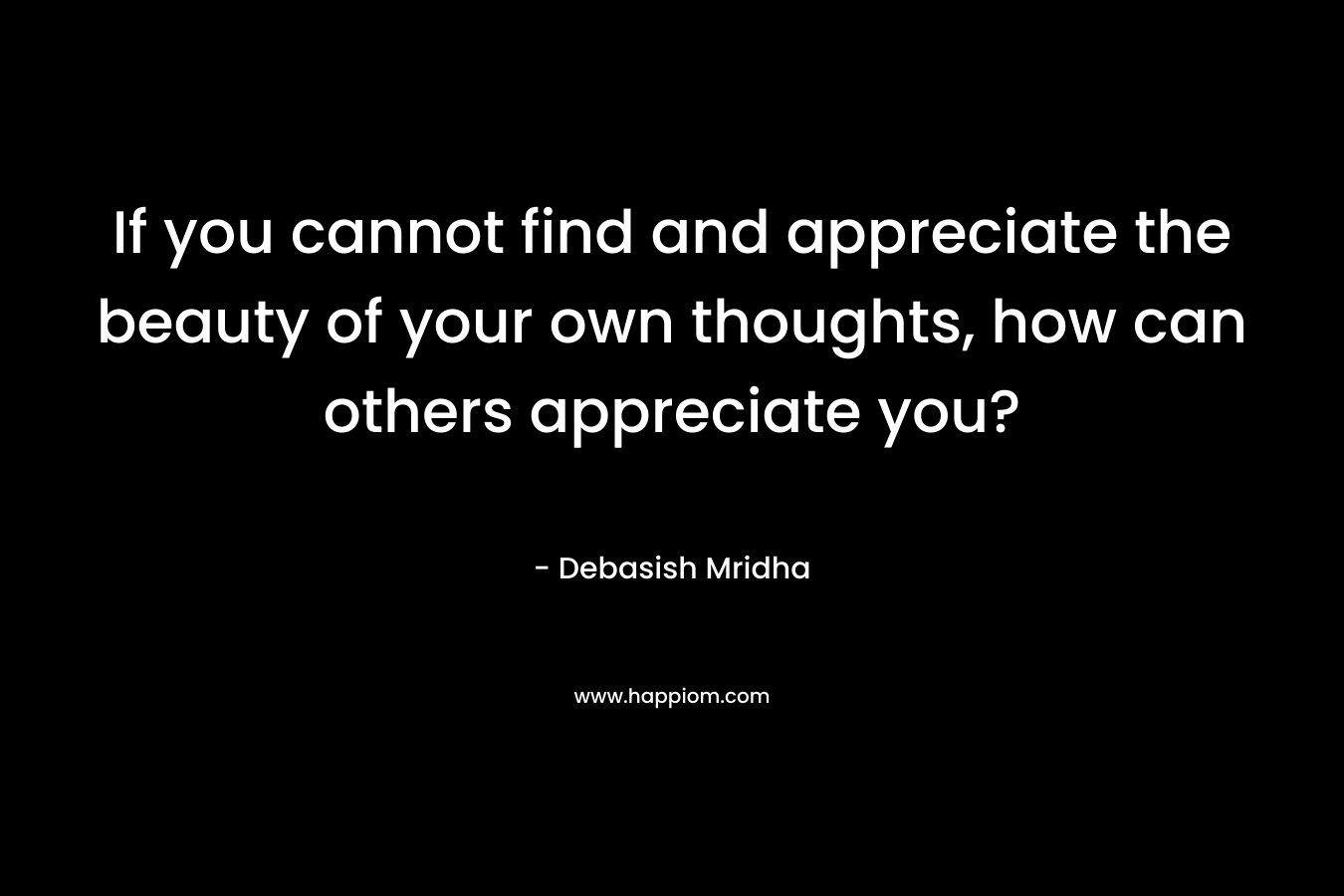 If you cannot find and appreciate the beauty of your own thoughts, how can others appreciate you?