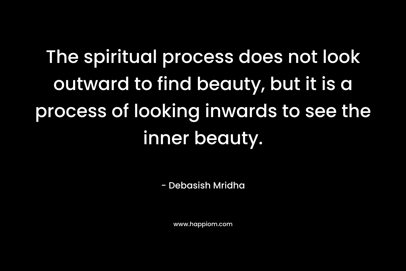 The spiritual process does not look outward to find beauty, but it is a process of looking inwards to see the inner beauty. – Debasish Mridha