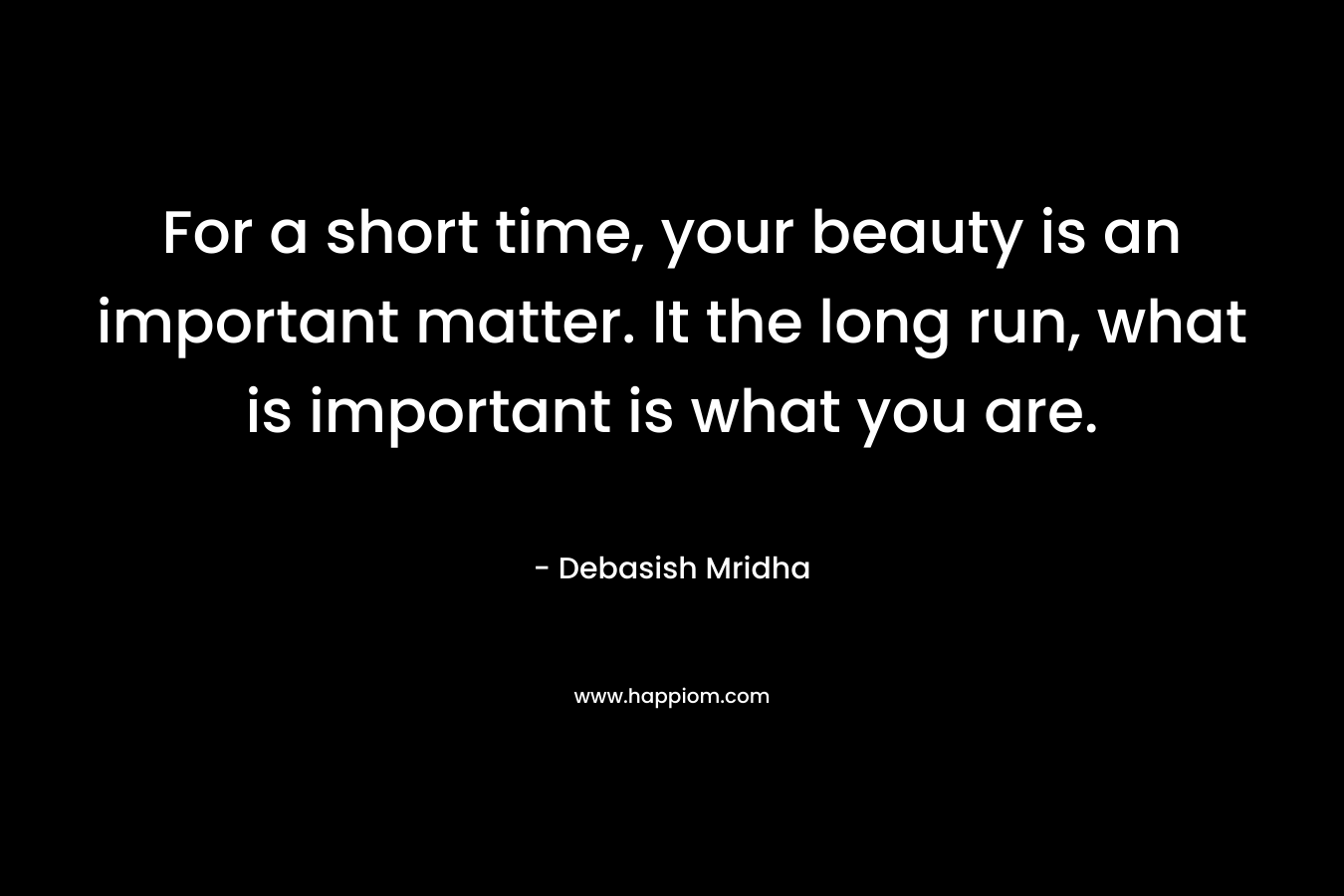 For a short time, your beauty is an important matter. It the long run, what is important is what you are.