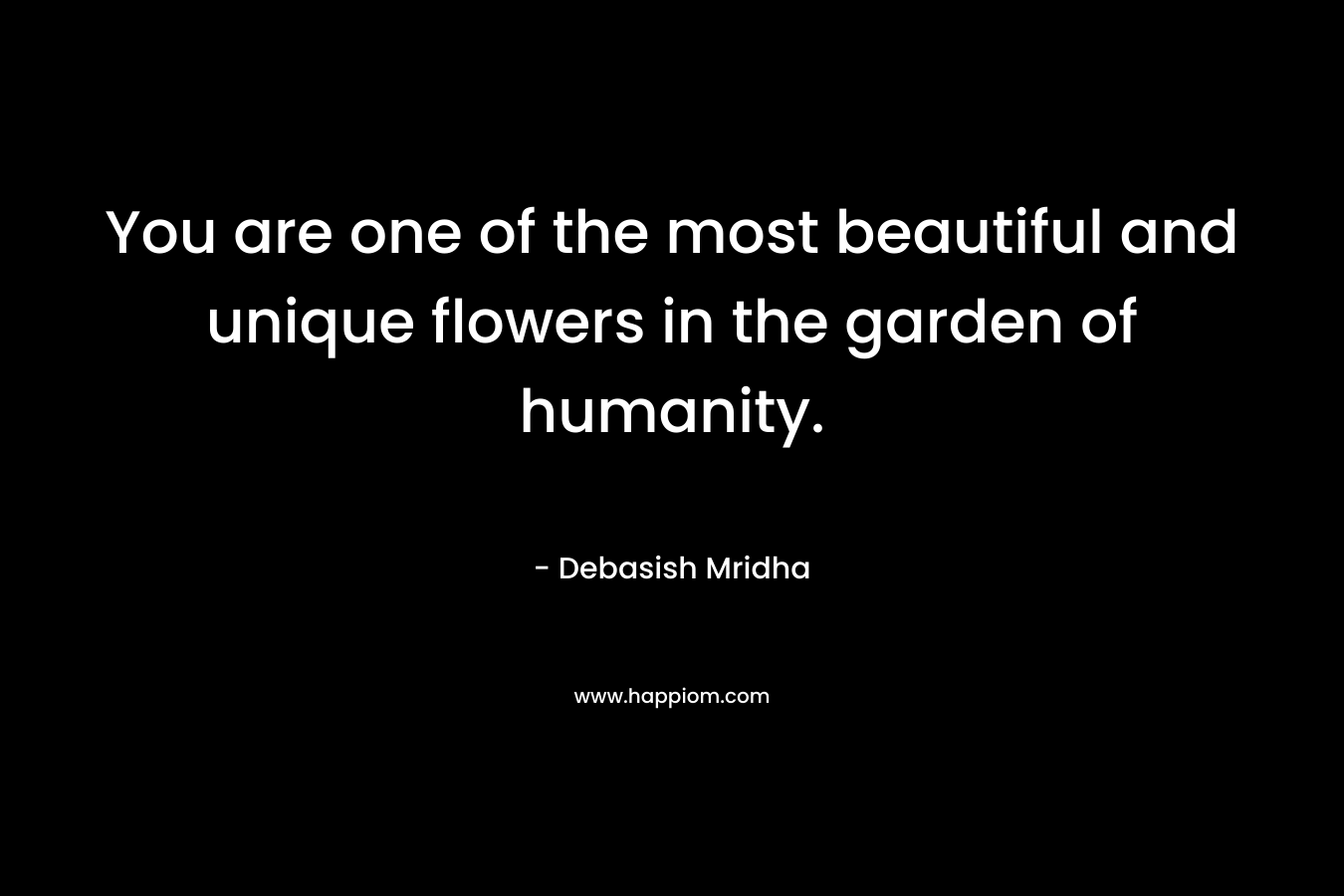 You are one of the most beautiful and unique flowers in the garden of humanity.