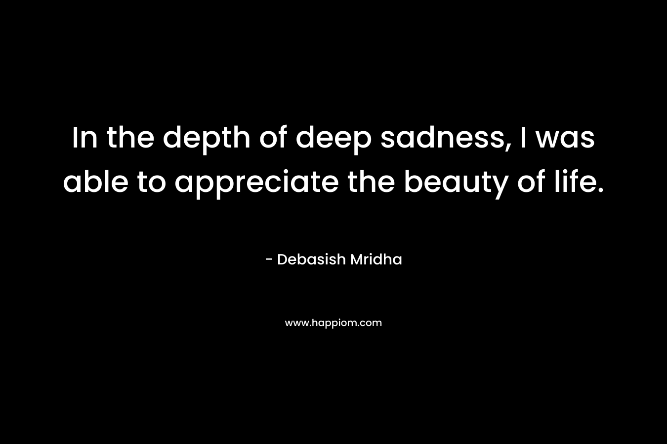 In the depth of deep sadness, I was able to appreciate the beauty of life.