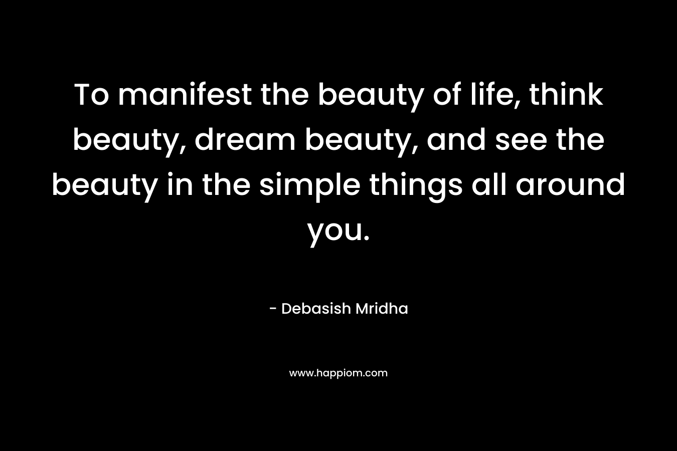 To manifest the beauty of life, think beauty, dream beauty, and see the beauty in the simple things all around you.