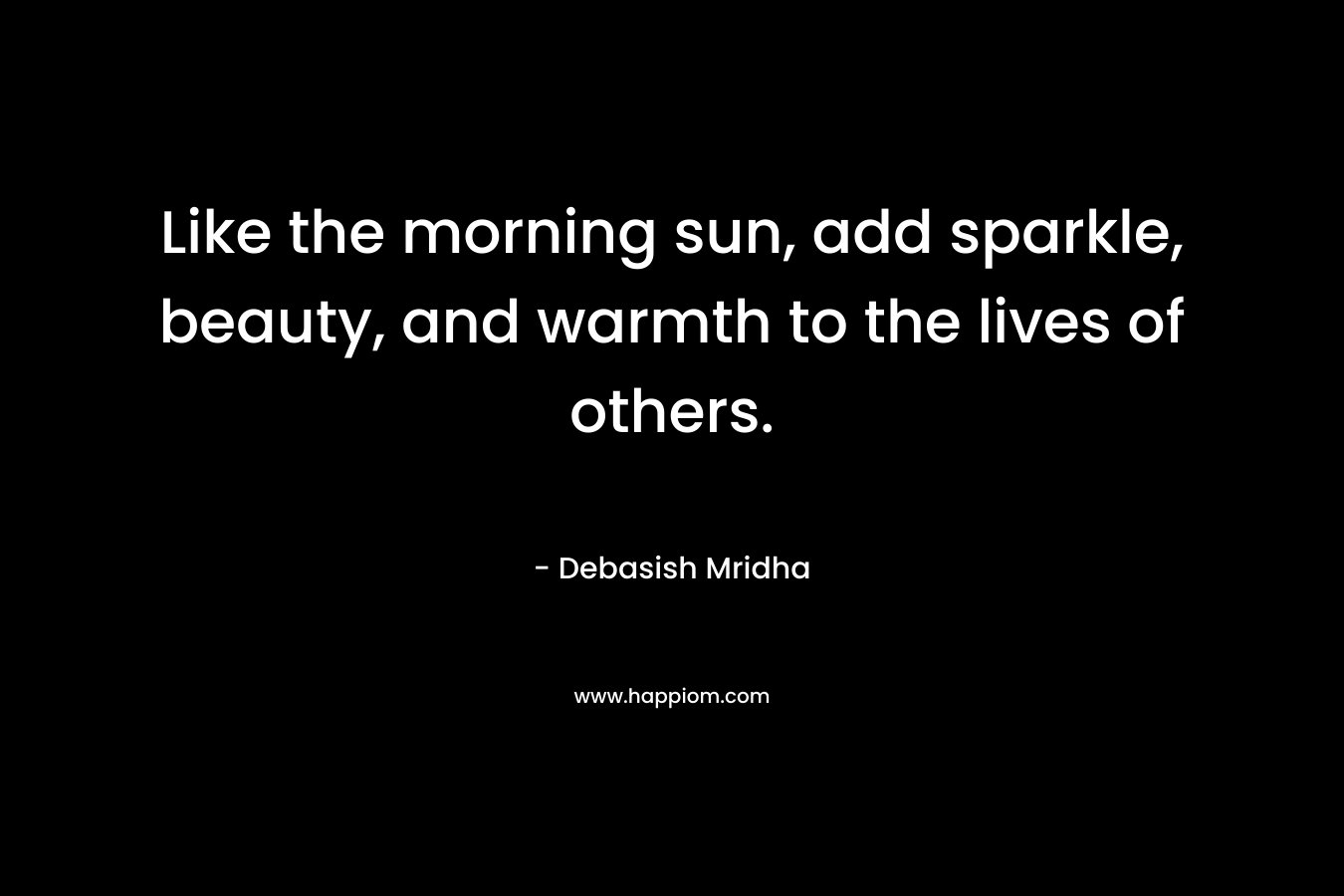 Like the morning sun, add sparkle, beauty, and warmth to the lives of others.