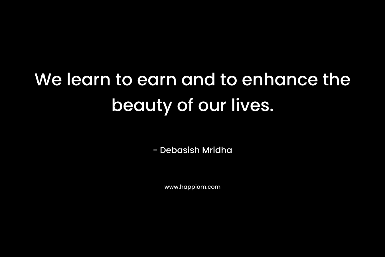 We learn to earn and to enhance the beauty of our lives.