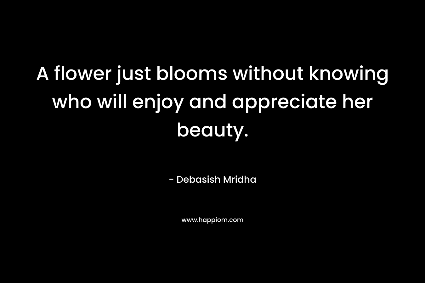 A flower just blooms without knowing who will enjoy and appreciate her beauty.
