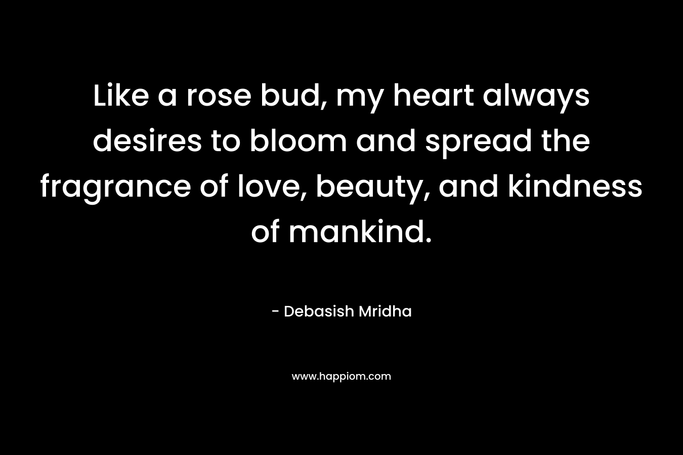 Like a rose bud, my heart always desires to bloom and spread the fragrance of love, beauty, and kindness of mankind.