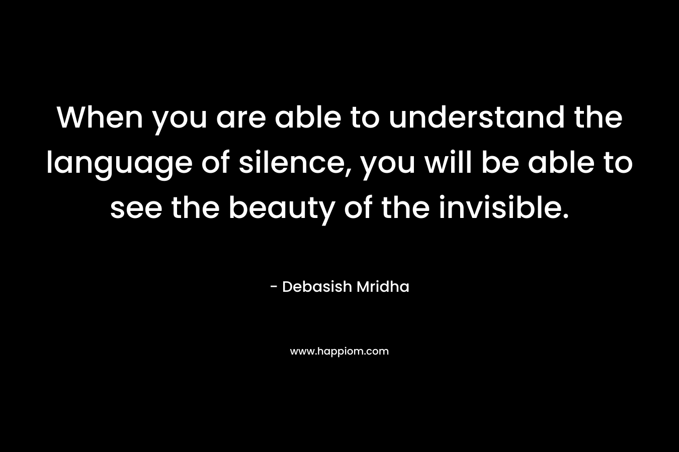 When you are able to understand the language of silence, you will be able to see the beauty of the invisible.