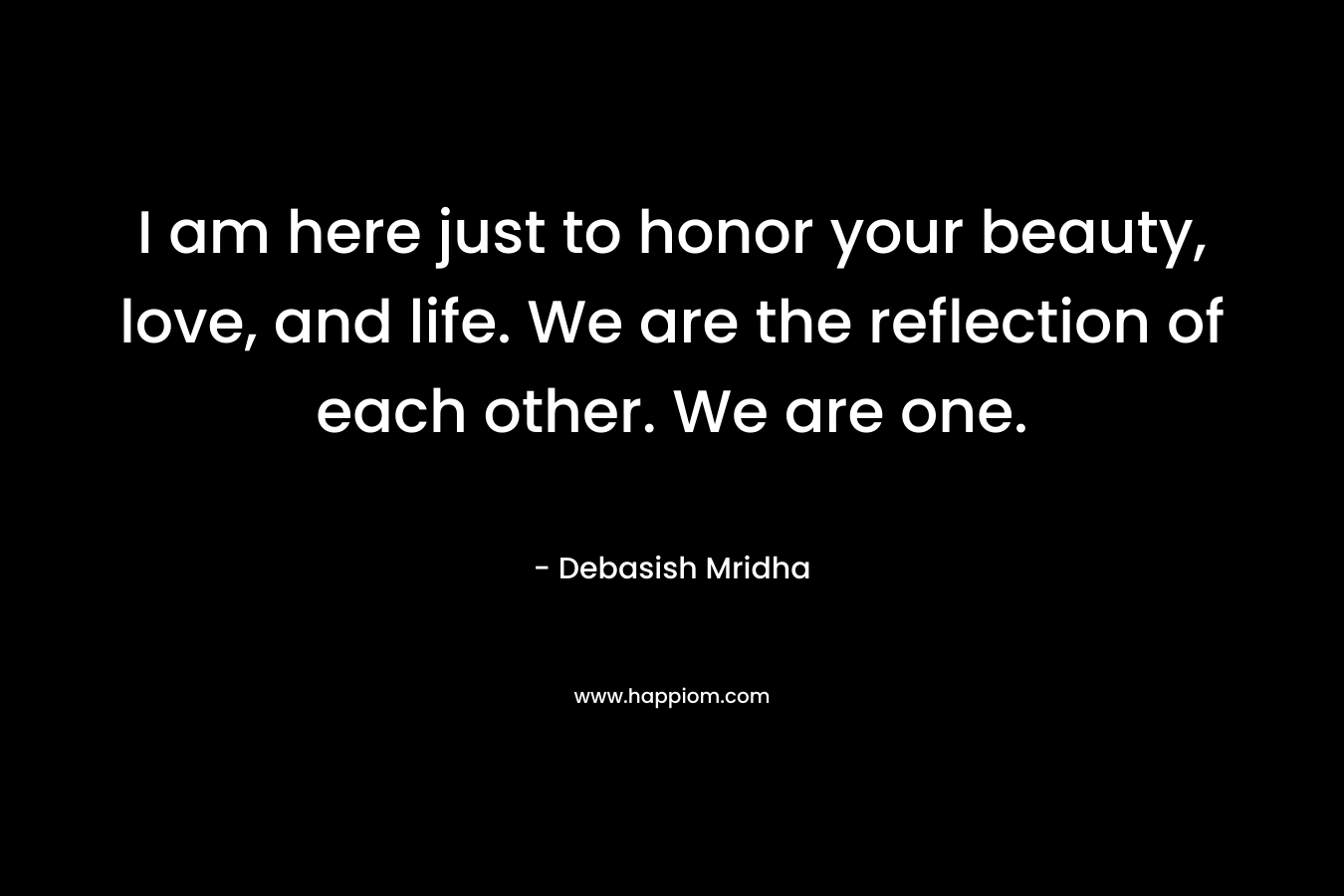 I am here just to honor your beauty, love, and life. We are the reflection of each other. We are one.