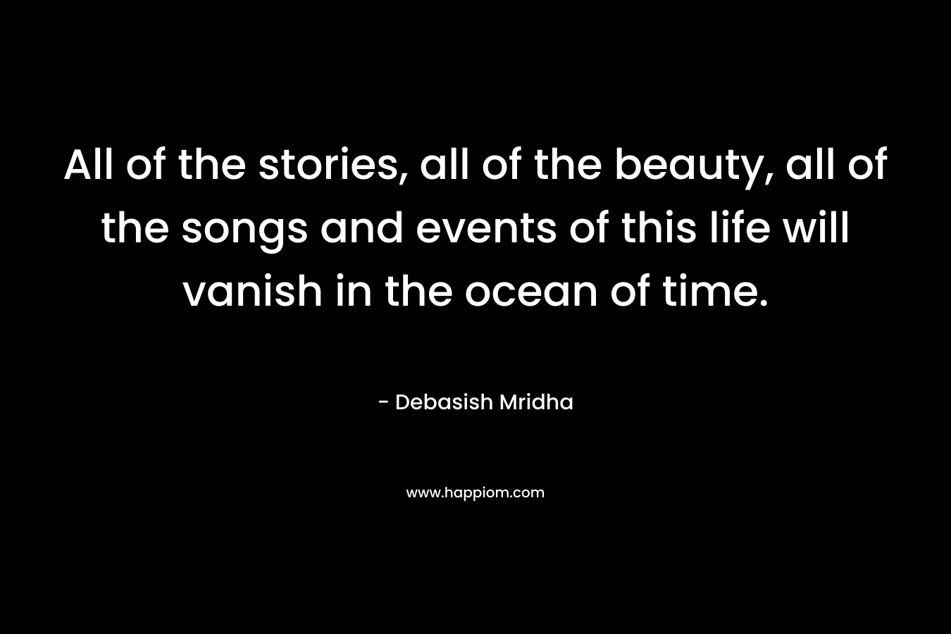 All of the stories, all of the beauty, all of the songs and events of this life will vanish in the ocean of time.