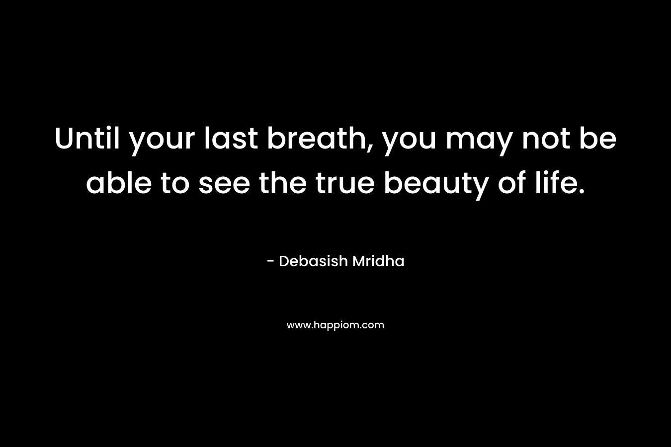 Until your last breath, you may not be able to see the true beauty of life.