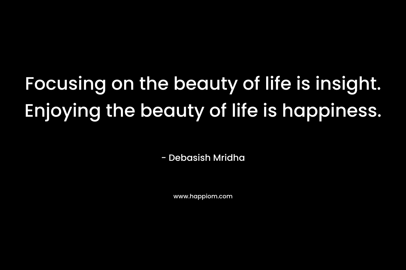 Focusing on the beauty of life is insight. Enjoying the beauty of life is happiness.