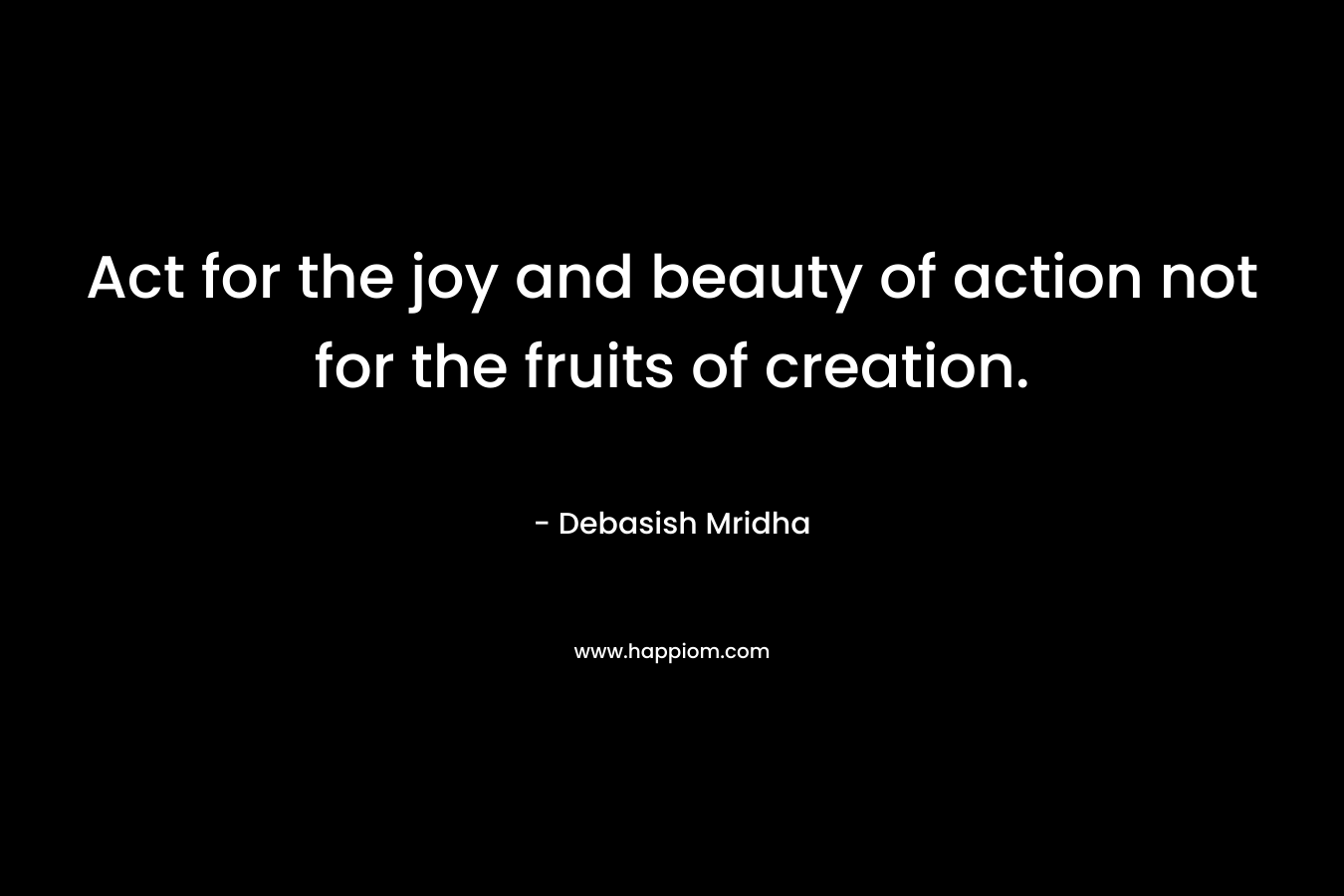 Act for the joy and beauty of action not for the fruits of creation.