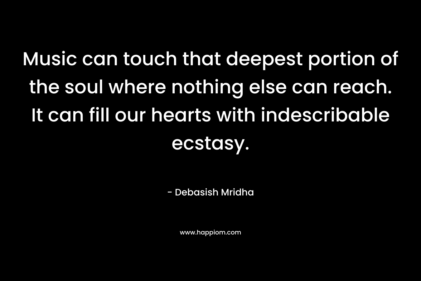 Music can touch that deepest portion of the soul where nothing else can reach. It can fill our hearts with indescribable ecstasy. – Debasish Mridha