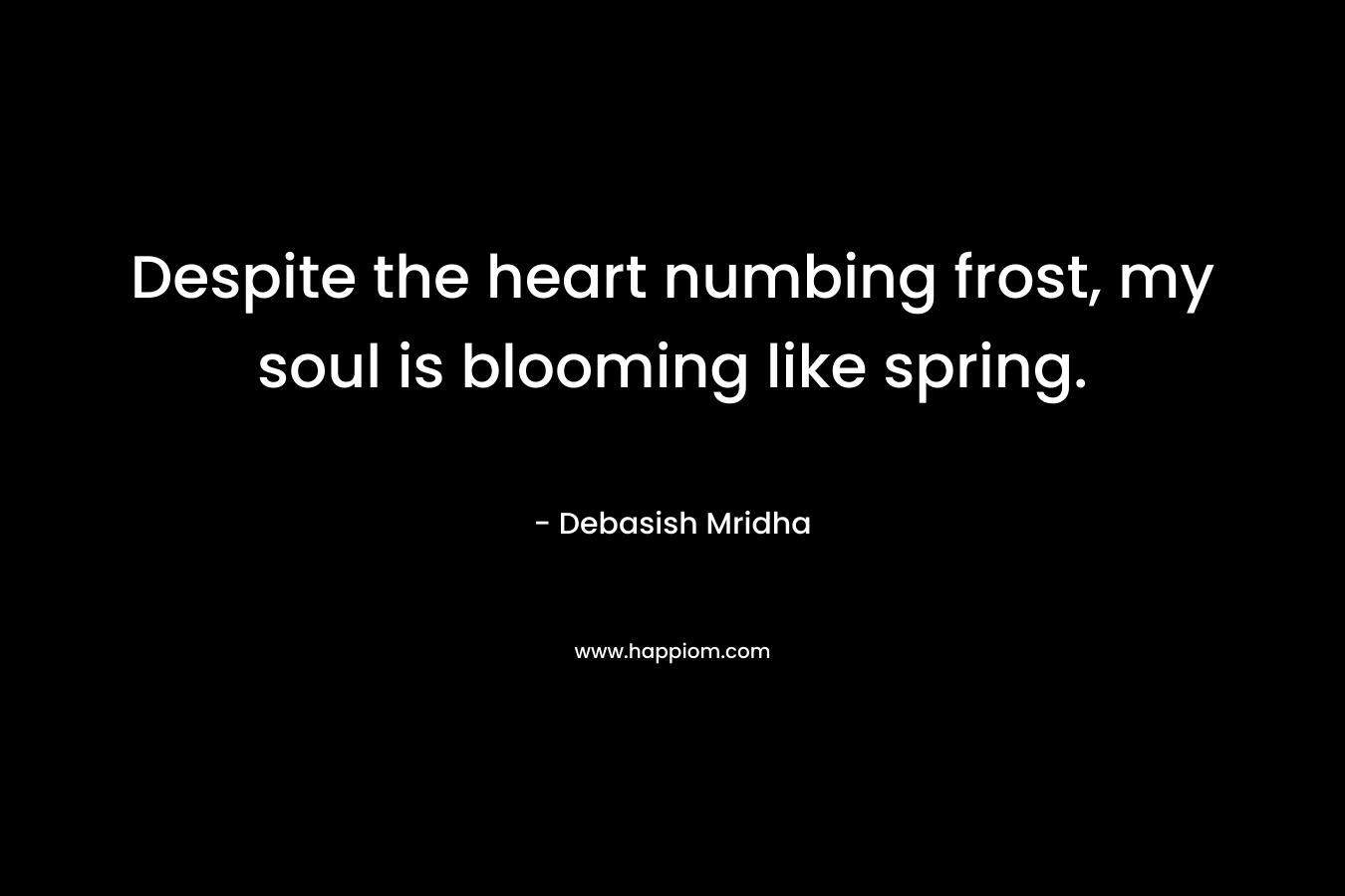 Despite the heart numbing frost, my soul is blooming like spring. – Debasish Mridha