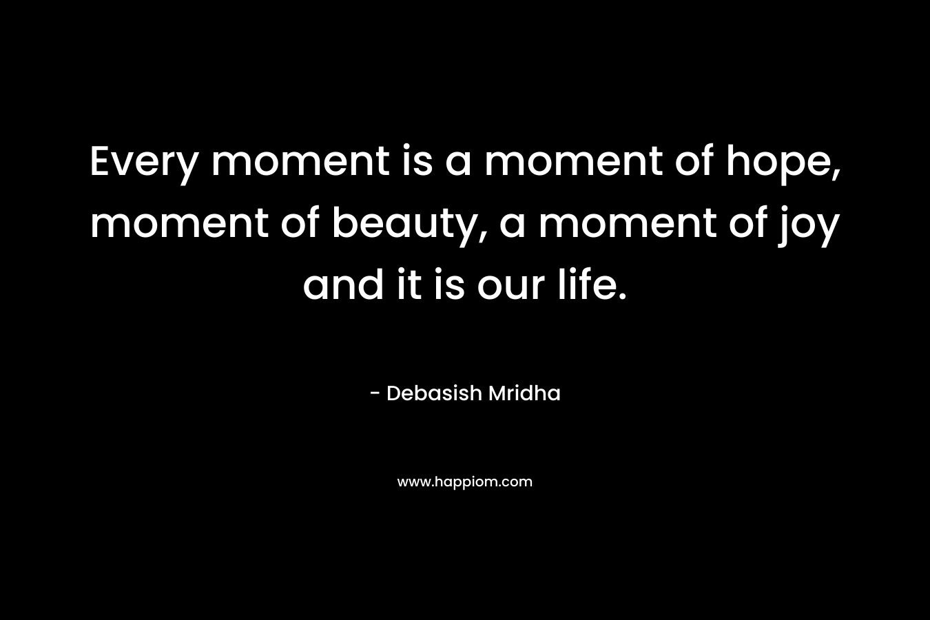 Every moment is a moment of hope, moment of beauty, a moment of joy and it is our life.