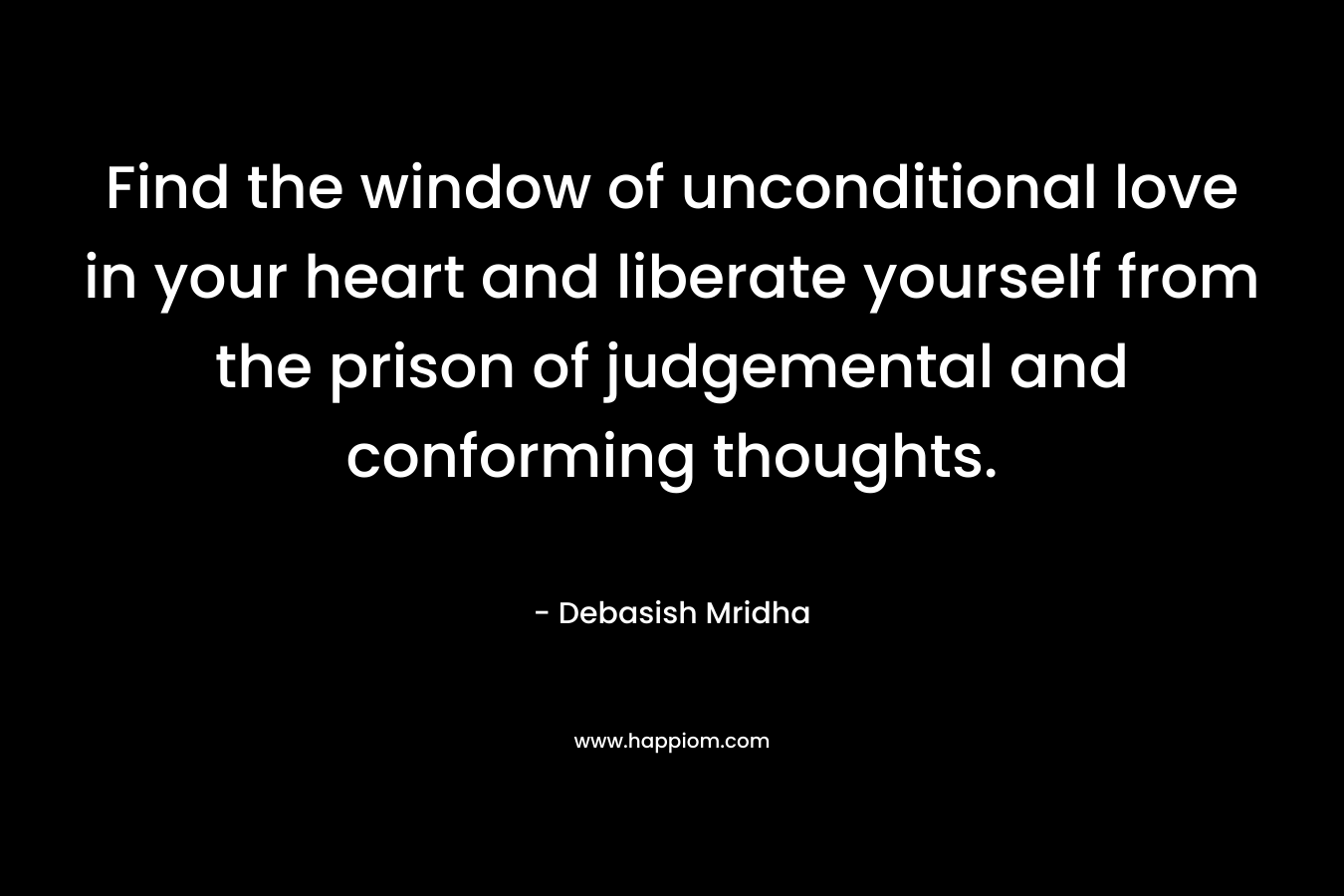 Find the window of unconditional love in your heart and liberate yourself from the prison of judgemental and conforming thoughts. – Debasish Mridha