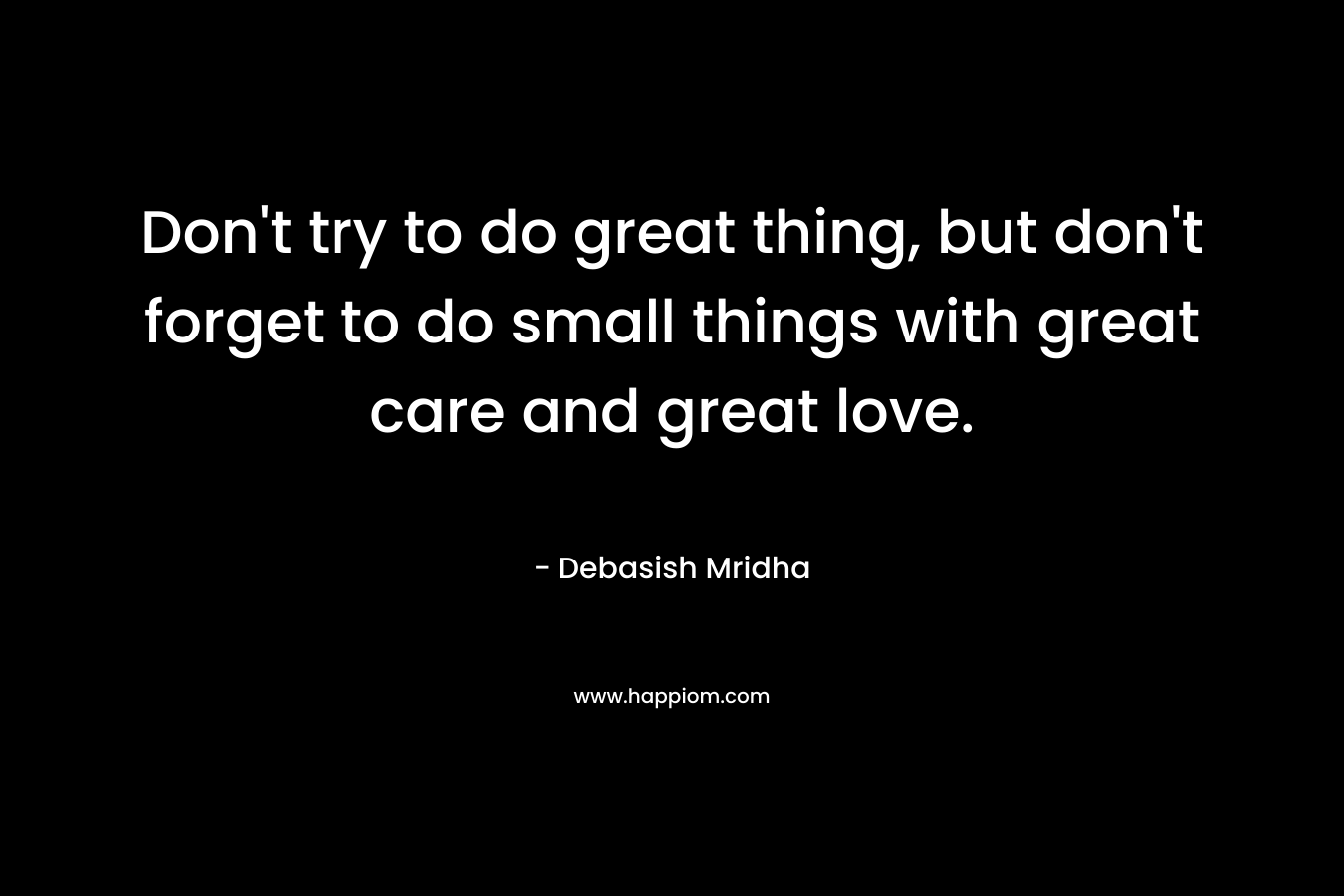 Don't try to do great thing, but don't forget to do small things with great care and great love.