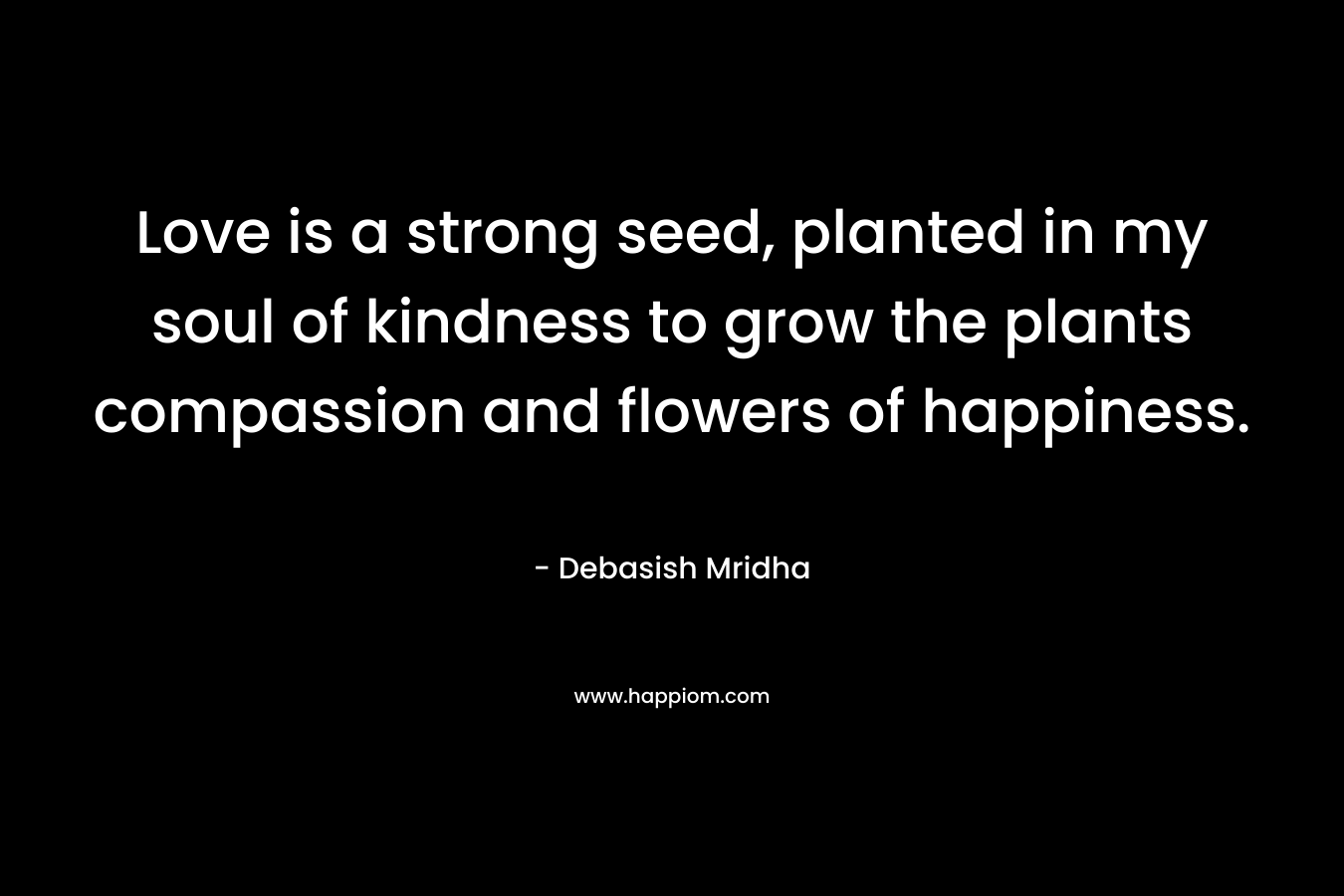 Love is a strong seed, planted in my soul of kindness to grow the plants compassion and flowers of happiness.