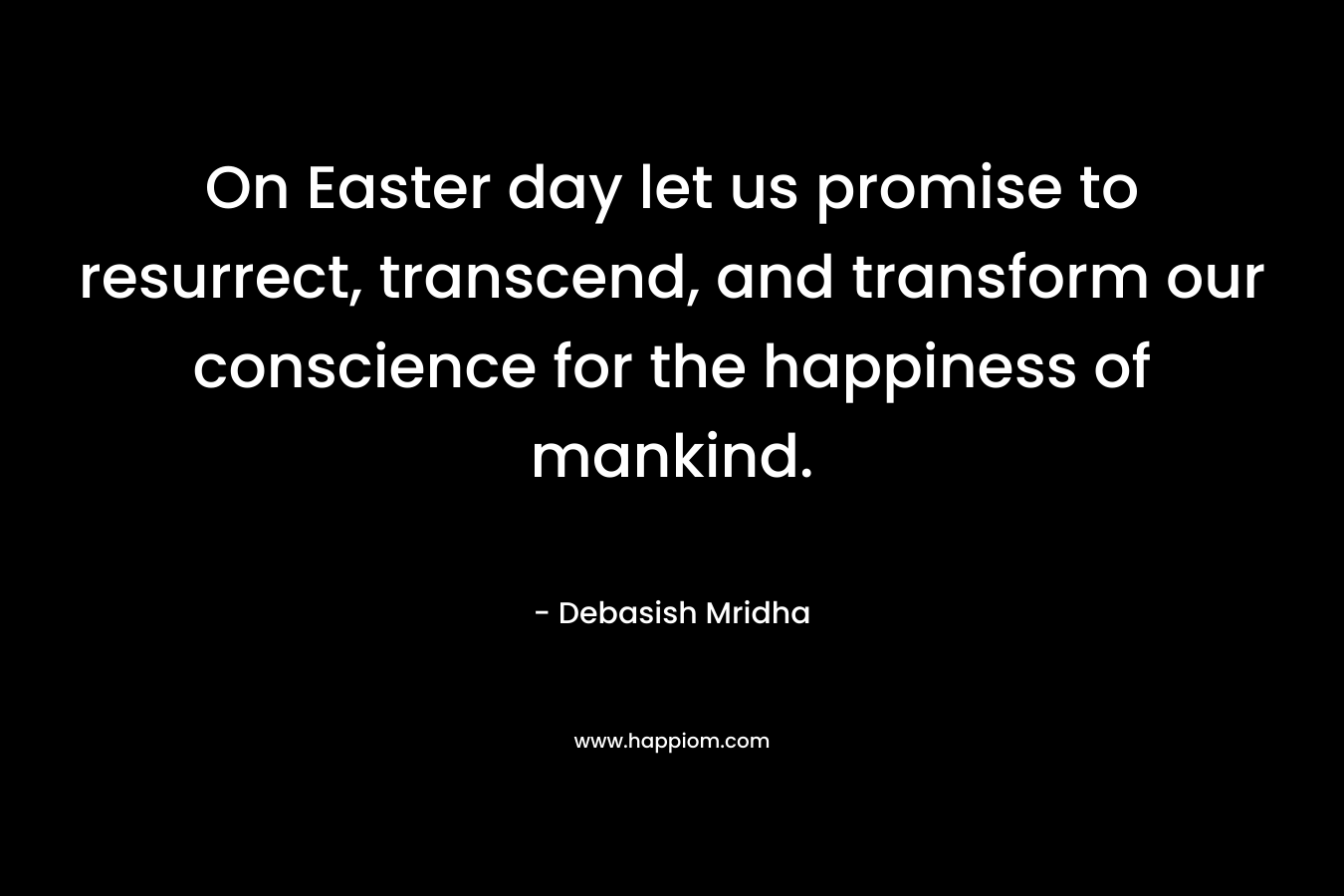 On Easter day let us promise to resurrect, transcend, and transform our conscience for the happiness of mankind.