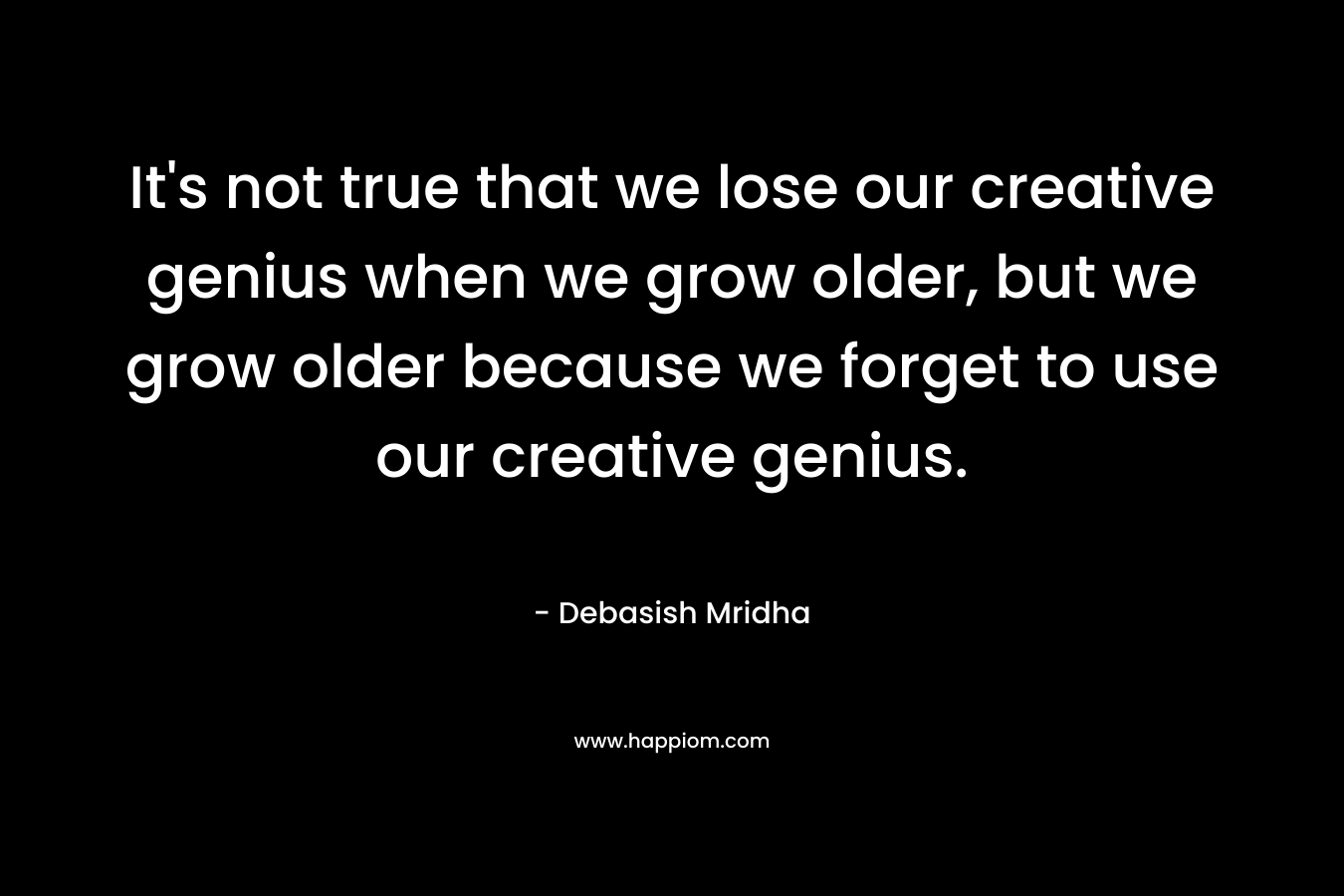 It's not true that we lose our creative genius when we grow older, but we grow older because we forget to use our creative genius.