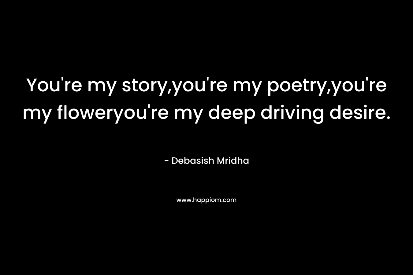 You're my story,you're my poetry,you're my floweryou're my deep driving desire.
