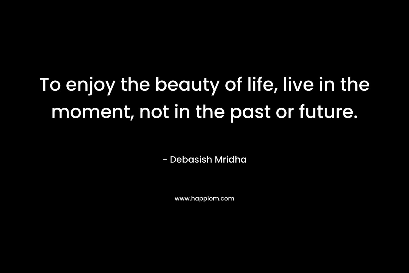 To enjoy the beauty of life, live in the moment, not in the past or future.