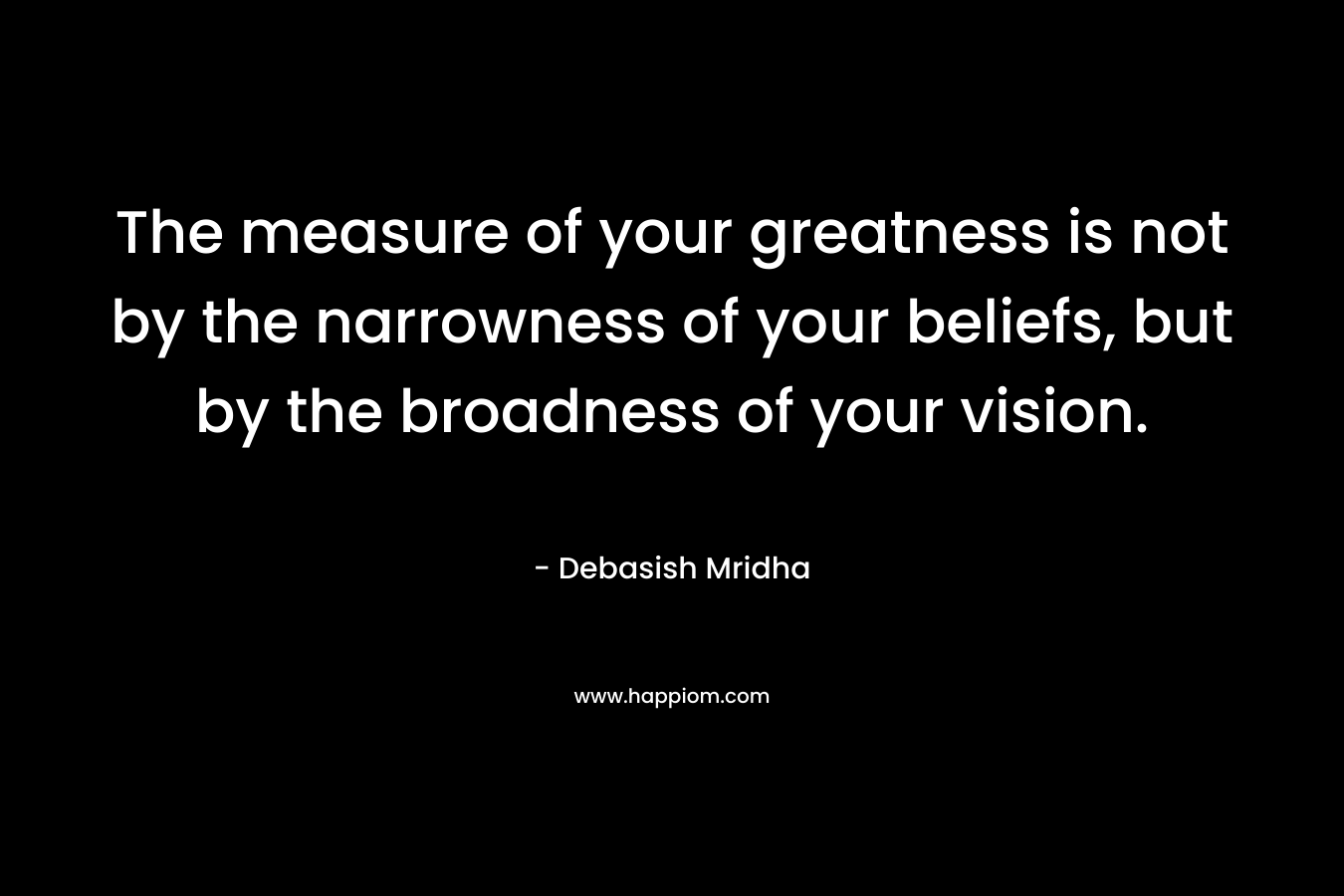 The measure of your greatness is not by the narrowness of your beliefs, but by the broadness of your vision.