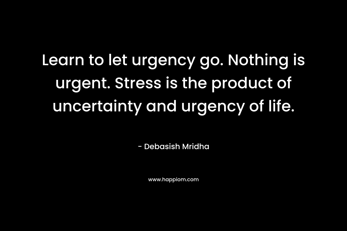Learn to let urgency go. Nothing is urgent. Stress is the product of uncertainty and urgency of life.