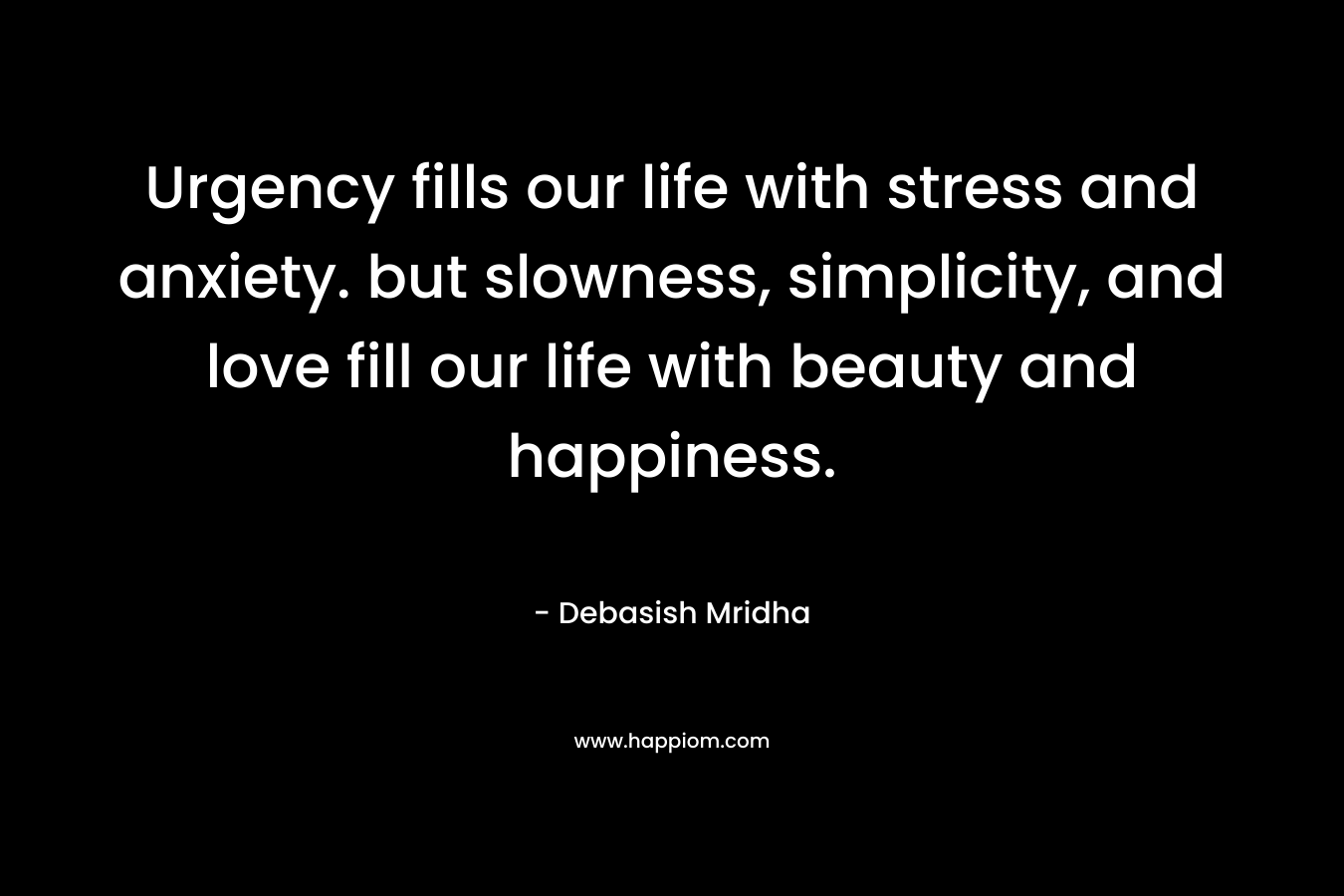 Urgency fills our life with stress and anxiety. but slowness, simplicity, and love fill our life with beauty and happiness.