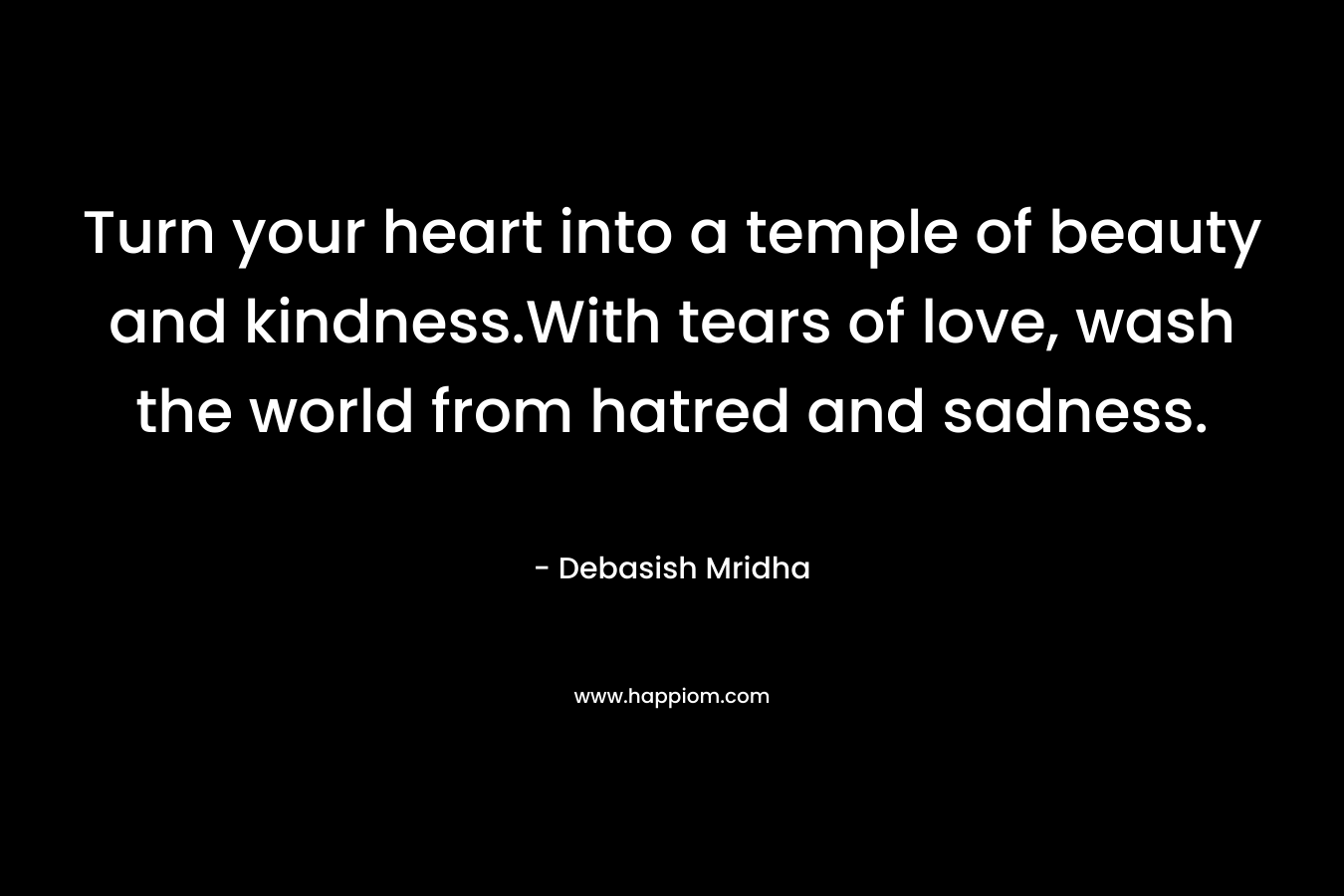 Turn your heart into a temple of beauty and kindness.With tears of love, wash the world from hatred and sadness.