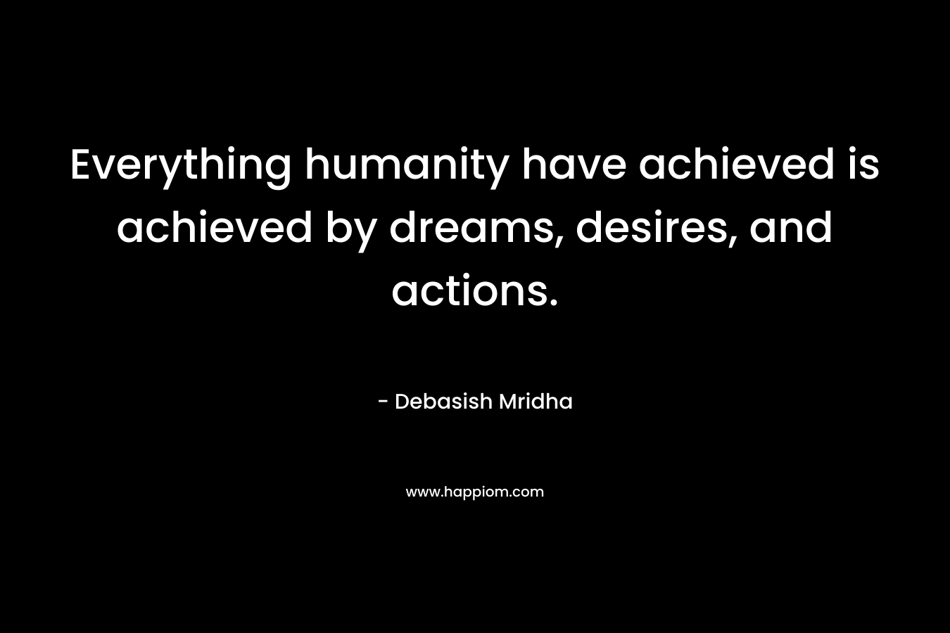Everything humanity have achieved is achieved by dreams, desires, and actions.