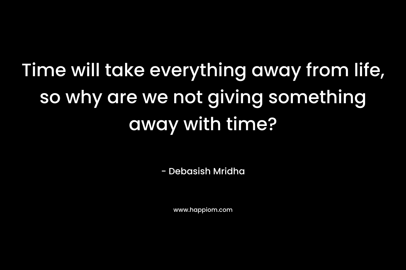 Time will take everything away from life, so why are we not giving something away with time?