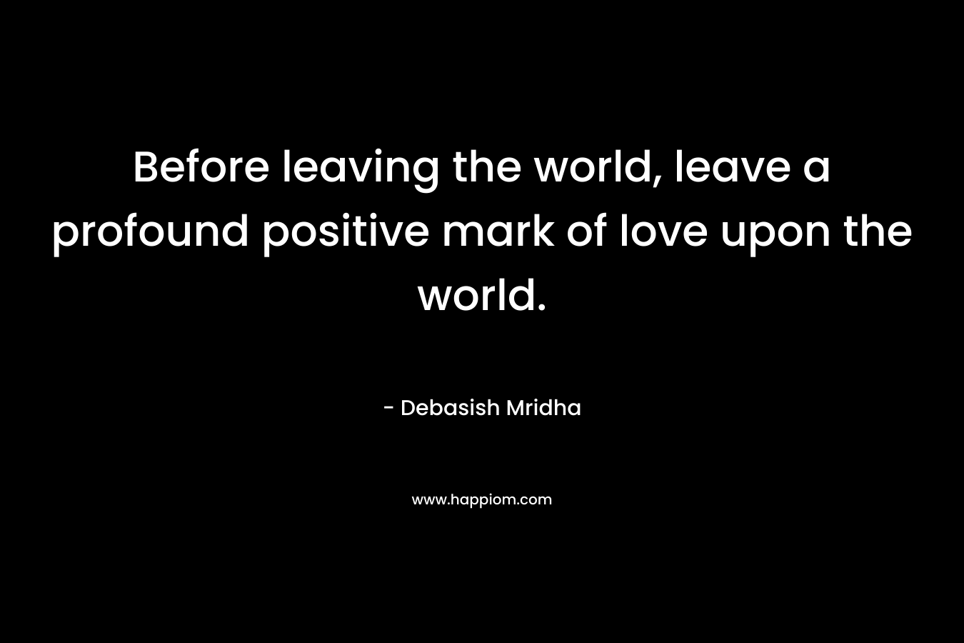 Before leaving the world, leave a profound positive mark of love upon the world.