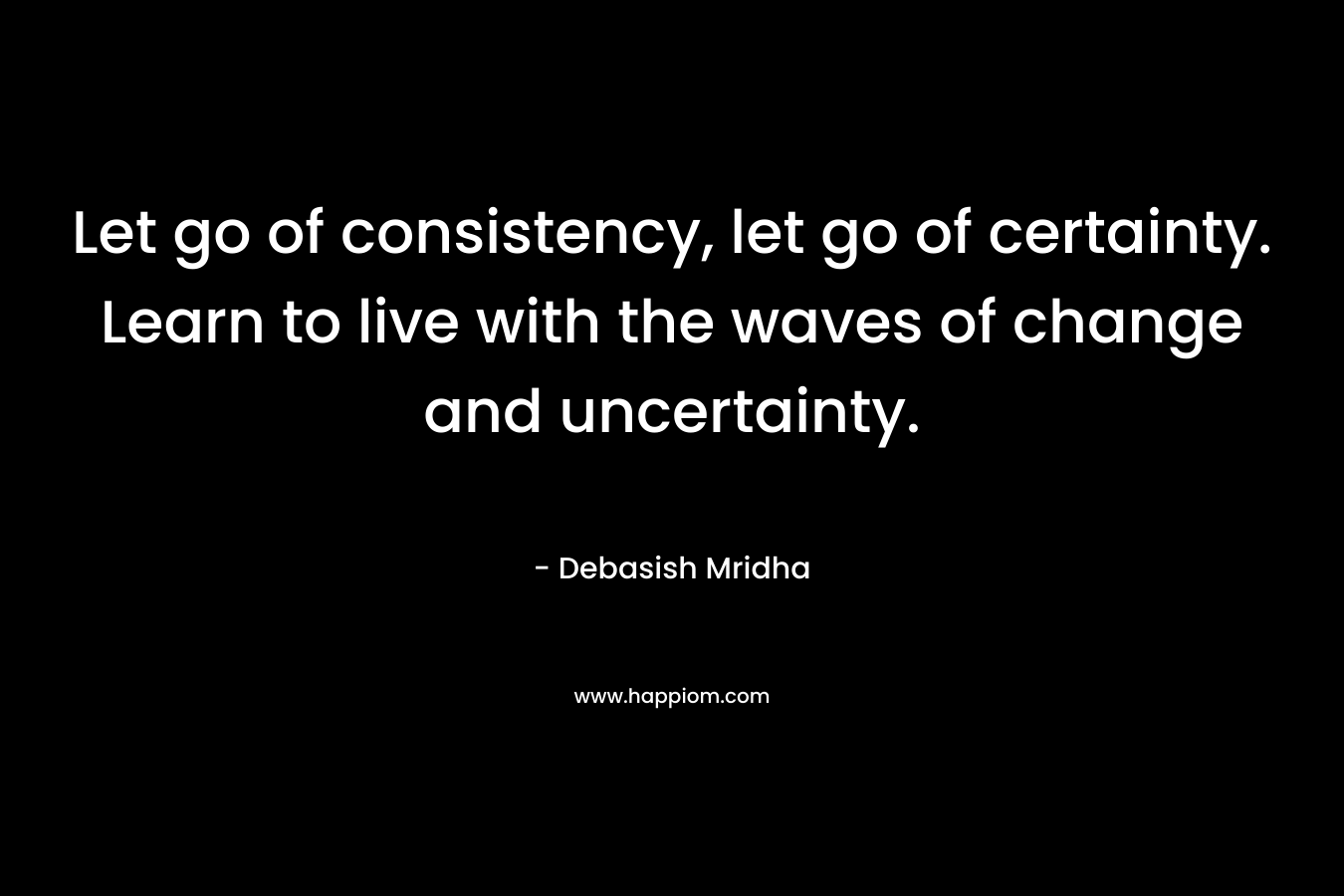 Let go of consistency, let go of certainty. Learn to live with the waves of change and uncertainty.
