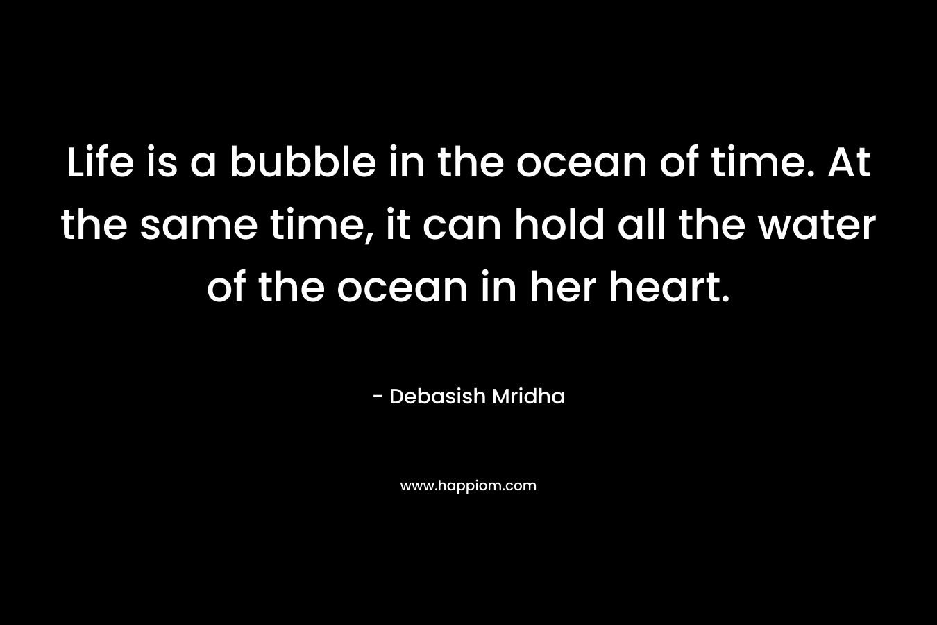 Life is a bubble in the ocean of time. At the same time, it can hold all the water of the ocean in her heart.