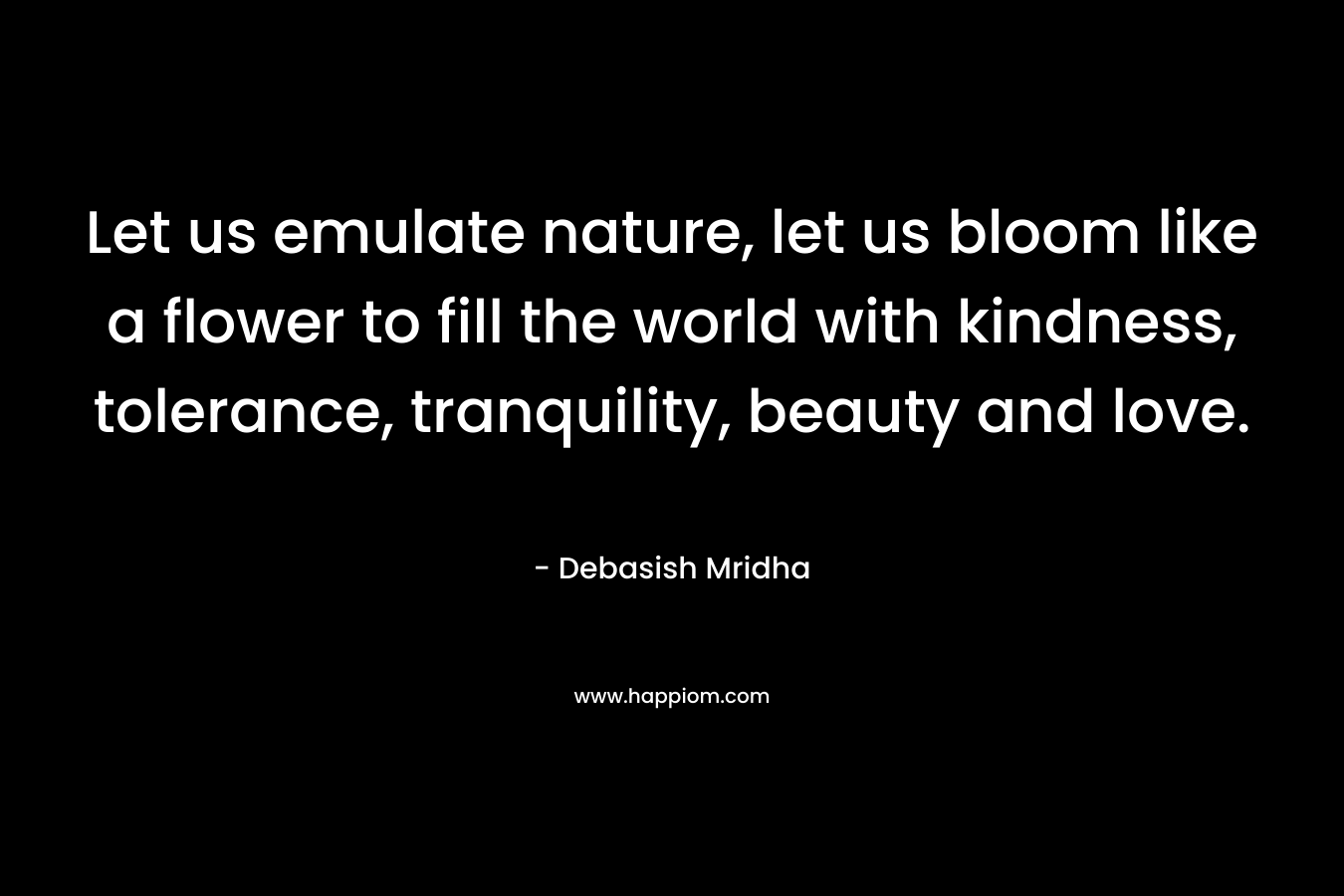 Let us emulate nature, let us bloom like a flower to fill the world with kindness, tolerance, tranquility, beauty and love.