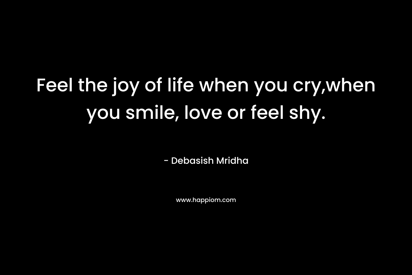 Feel the joy of life when you cry,when you smile, love or feel shy.